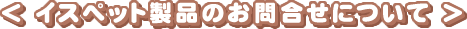 ＜イスペット製品のお問合せについて＞